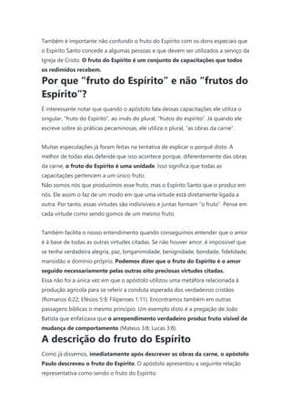 Também é importante não confundir o fruto do Espírito com os dons especiais que
o Espírito Santo concede a algumas pessoas e que devem ser utilizados a serviço da
Igreja de Cristo. O fruto do Espírito é um conjunto de capacitações que todos
os redimidos recebem.
Por que “fruto do Espírito” e não “frutos do
Espírito”?
É interessante notar que quando o apóstolo fala dessas capacitações ele utiliza o
singular, “fruto do Espírito”, ao invés do plural, “frutos do espírito”. Já quando ele
escreve sobre as práticas pecaminosas, ele utiliza o plural, “as obras da carne”.
Muitas especulações já foram feitas na tentativa de explicar o porquê disto. A
melhor de todas elas defende que isso acontece porque, diferentemente das obras
da carne, o fruto do Espírito é uma unidade. Isso significa que todas as
capacitações pertencem a um único fruto.
Não somos nós que produzimos esse fruto, mas o Espírito Santo que o produz em
nós. Ele assim o faz de um modo em que uma virtude está diretamente ligada a
outra. Por tanto, essas virtudes são indivisíveis e juntas formam “o fruto”. Pense em
cada virtude como sendo gomos de um mesmo fruto.
Também facilita o nosso entendimento quando conseguimos entender que o amor
é à base de todas as outras virtudes citadas. Se não houver amor, é impossível que
se tenha verdadeira alegria, paz, longanimidade, benignidade, bondade, fidelidade,
mansidão e domínio próprio. Podemos dizer que o fruto do Espírito é o amor
seguido necessariamente pelas outras oito preciosas virtudes citadas.
Essa não foi a única vez em que o apóstolo utilizou uma metáfora relacionada à
produção agrícola para se referir a conduta esperada dos verdadeiros cristãos
(Romanos 6:22; Efésios 5:9; Filipenses 1:11). Encontramos também em outras
passagens bíblicas o mesmo princípio. Um exemplo disto é a pregação de João
Batista que enfatizava que o arrependimento verdadeiro produz fruto visível de
mudança de comportamento (Mateus 3:8; Lucas 3:8).
A descrição do fruto do Espírito
Como já dissemos, imediatamente após descrever as obras da carne, o apóstolo
Paulo descreveu o fruto do Espírito. O apóstolo apresentou a seguinte relação
representativa como sendo o fruto do Espírito:
 