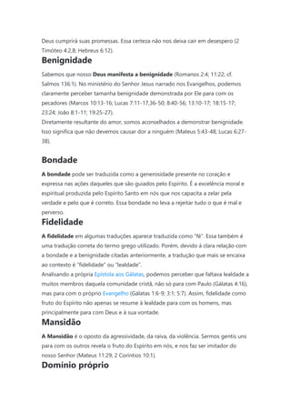 Deus cumprirá suas promessas. Essa certeza não nos deixa cair em desespero (2
Timóteo 4:2,8; Hebreus 6:12).
Benignidade
Sabemos que nosso Deus manifesta a benignidade (Romanos 2:4; 11:22; cf.
Salmos 136:1). No ministério do Senhor Jesus narrado nos Evangelhos, podemos
claramente perceber tamanha benignidade demonstrada por Ele para com os
pecadores (Marcos 10:13-16; Lucas 7:11-17,36-50; 8:40-56; 13:10-17; 18:15-17;
23:24; João 8:1-11; 19:25-27).
Diretamente resultante do amor, somos aconselhados a demonstrar benignidade.
Isso significa que não devemos causar dor a ninguém (Mateus 5:43-48; Lucas 6:27-
38).
Bondade
A bondade pode ser traduzida como a generosidade presente no coração e
expressa nas ações daqueles que são guiados pelo Espírito. É a excelência moral e
espiritual produzida pelo Espírito Santo em nós que nos capacita a zelar pela
verdade e pelo que é correto. Essa bondade no leva a rejeitar tudo o que é mal e
perverso.
Fidelidade
A fidelidade em algumas traduções aparece traduzida como “fé”. Essa também é
uma tradução correta do termo grego utilizado. Porém, devido à clara relação com
a bondade e a benignidade citadas anteriormente, a tradução que mais se encaixa
ao contexto é “fidelidade” ou “lealdade”.
Analisando a própria Epístola aos Gálatas, podemos perceber que faltava lealdade a
muitos membros daquela comunidade cristã, não só para com Paulo (Gálatas 4:16),
mas para com o próprio Evangelho (Gálatas 1:6-9; 3:1; 5:7). Assim, fidelidade como
fruto do Espírito não apenas se resume à lealdade para com os homens, mas
principalmente para com Deus e à sua vontade.
Mansidão
A Mansidão é o oposto da agressividade, da raiva, da violência. Sermos gentis uns
para com os outros revela o fruto do Espírito em nós, e nos faz ser imitador do
nosso Senhor (Mateus 11:29; 2 Coríntios 10:1).
Domínio próprio
 