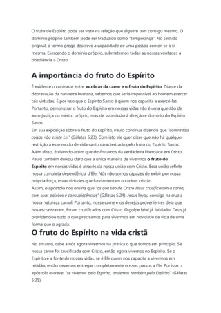 O fruto do Espírito pode ser visto na relação que alguém tem consigo mesmo. O
domínio próprio também pode ser traduzido como “temperança”. No sentido
original, o termo grego descreve a capacidade de uma pessoa conter-se a si
mesma. Exercendo o domínio próprio, submetemos todas as nossas vontades à
obediência a Cristo.
A importância do fruto do Espírito
É evidente o contraste entre as obras da carne e o fruto do Espírito. Diante da
depravação da natureza humana, sabemos que seria impossível ao homem exercer
tais virtudes. É por isso que o Espírito Santo é quem nos capacita a exercê-las.
Portanto, demonstrar o fruto do Espírito em nossas vidas não é uma questão de
auto-justiça ou mérito próprio, mas de submissão à direção e domínio do Espírito
Santo.
Em sua exposição sobre o fruto do Espírito, Paulo continua dizendo que “contra tais
coisas não existe Lei” (Gálatas 5:23). Com isto ele quer dizer que não há qualquer
restrição a esse modo de vida santo caracterizado pelo fruto do Espírito Santo.
Além disso, é vivendo assim que desfrutamos da verdadeira liberdade em Cristo.
Paulo também deixou claro que a única maneira de vivermos o fruto do
Espírito em nossas vidas é através da nossa união com Cristo. Essa união reflete
nossa completa dependência d’Ele. Nós não somos capazes de exibir por nossa
própria força, essas virtudes que fundamentam o caráter cristão.
Assim, o apóstolo nos ensina que “os que são de Cristo Jesus crucificaram a carne,
com suas paixões e concupiscências” (Gálatas 5:24). Jesus levou consigo na cruz a
nossa natureza carnal. Portanto, nossa carne e os desejos provenientes dela que
nos escravizavam, foram crucificados com Cristo. O golpe fatal já foi dado! Deus já
providenciou tudo o que precisamos para vivermos em novidade de vida de uma
forma que o agrada.
O fruto do Espírito na vida cristã
No entanto, cabe a nós agora vivermos na prática o que somos em princípio. Se
nossa carne foi crucificada com Cristo, então agora vivemos no Espírito. Se o
Espírito é a fonte de nossas vidas, se é Ele quem nos capacita a vivermos em
retidão, então devemos entregar completamente nossos passos a Ele. Por isso o
apóstolo escreve: “se vivemos pelo Espírito, andemos também pelo Espírito” (Gálatas
5:25).
 