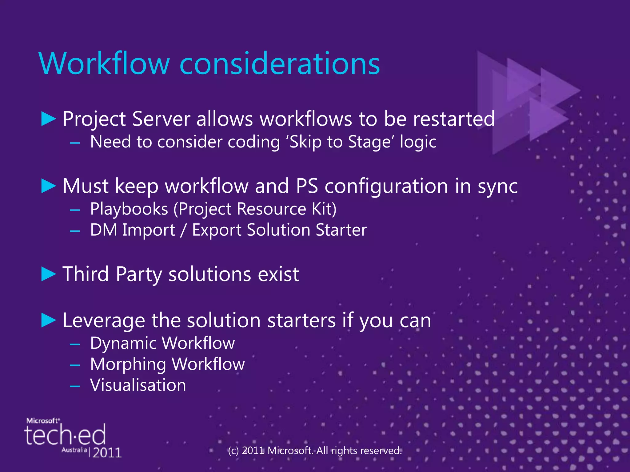 Workflow considerationsProject Server allows workflows to be restartedNeed to consider coding ‘Skip to Stage’ logicMust keep workflow and PS configuration in syncPlaybooks (Project Resource Kit)DM Import / Export Solution StarterThird Party solutions existLeverage the solution starters if you canDynamic Workflow Morphing WorkflowVisualisation(c) 2011 Microsoft. All rights reserved.