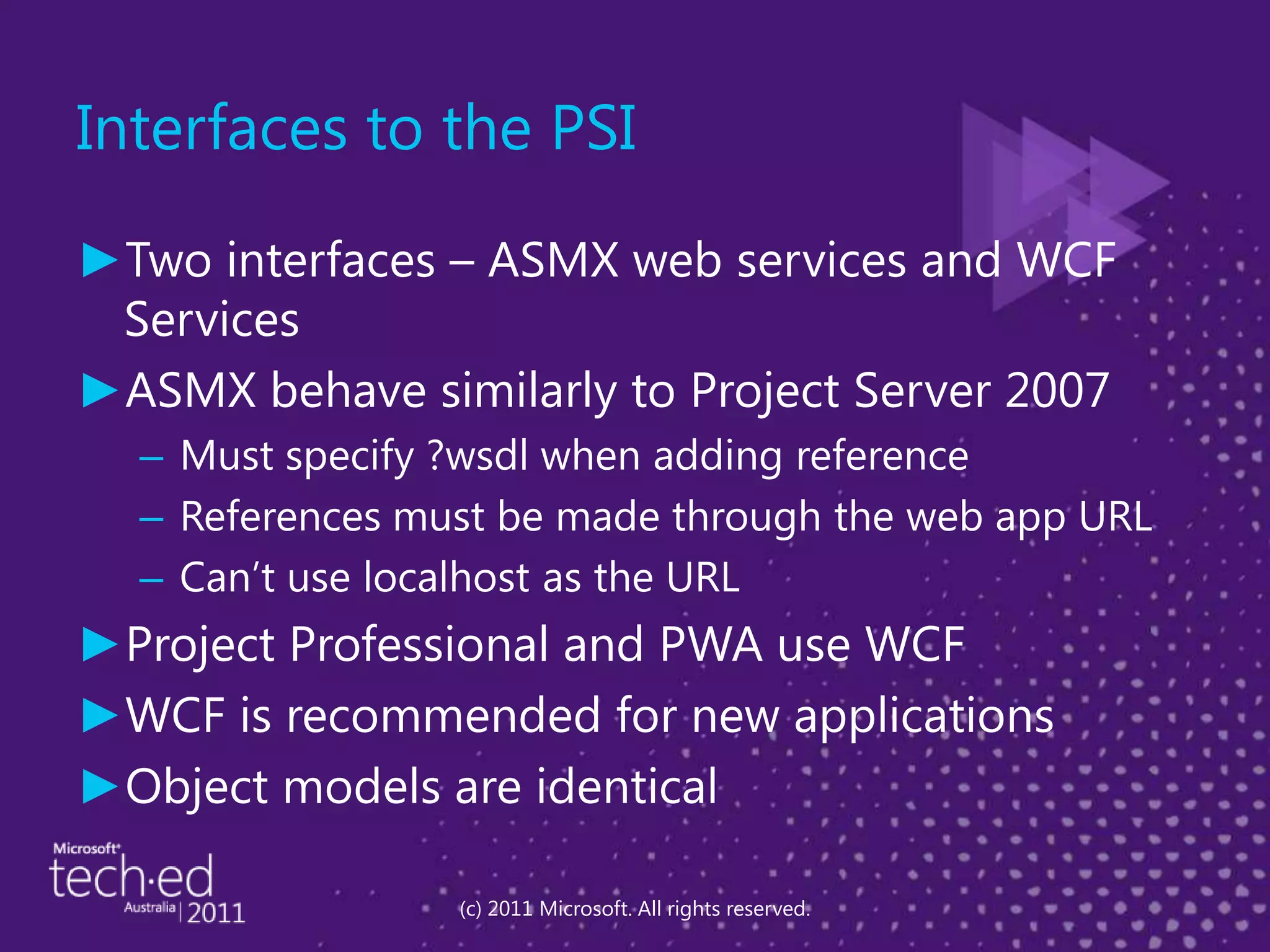 Interfaces to the PSITwo interfaces – ASMX web services and WCF ServicesASMX behave similarly to Project Server 2007Must specify ?wsdl when adding referenceReferences must be made through the web app URLCan’t use localhost as the URLProject Professional and PWA use WCFWCF is recommended for new applicationsObject models are identical(c) 2011 Microsoft. All rights reserved.