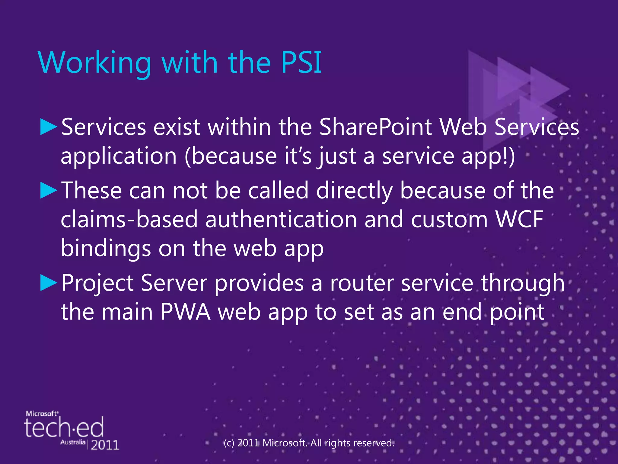 Working with the PSIServices exist within the SharePoint Web Services application (because it’s just a service app!)These can not be called directly because of the claims-based authentication and custom WCF bindings on the web appProject Server provides a router service through the main PWA web app to set as an end point(c) 2011 Microsoft. All rights reserved.