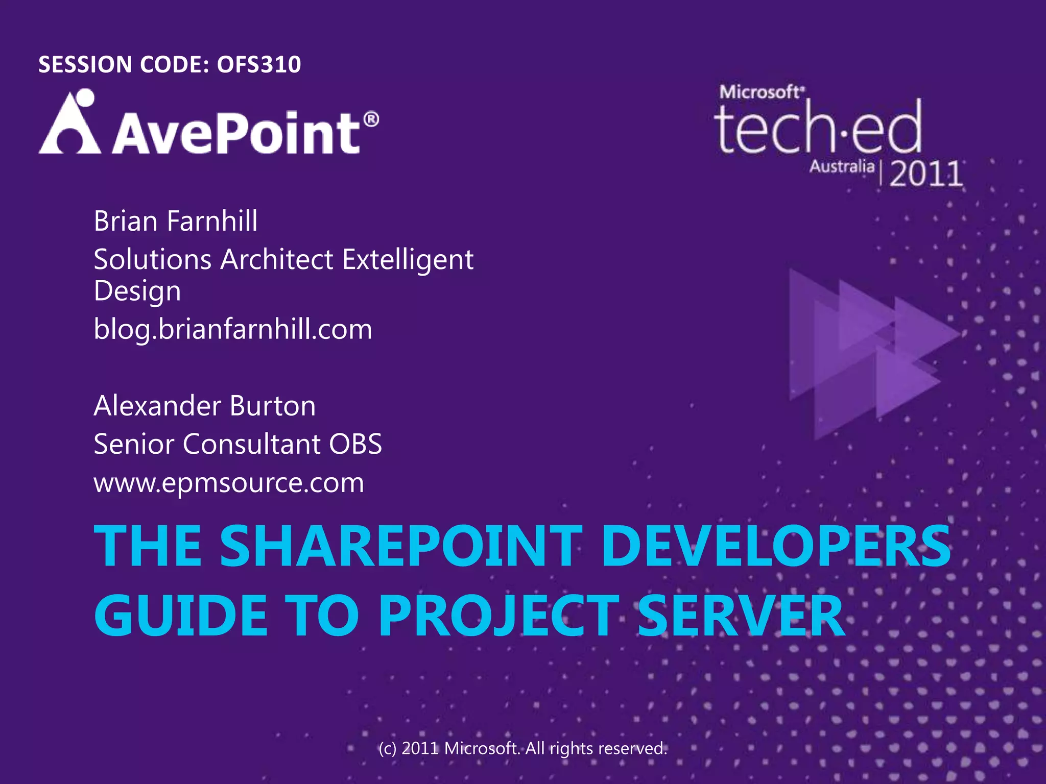 THE SHAREPOINT DEVELOPERS GUIDE TO PROJECT SERVERSESSION CODE: OFS310Brian FarnhillSolutions Architect Extelligent Designblog.brianfarnhill.comAlexander BurtonSenior Consultant OBSwww.epmsource.com(c) 2011 Microsoft. All rights reserved.