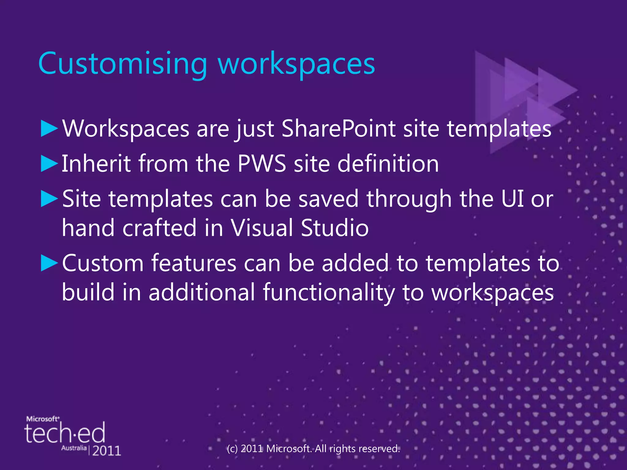 Customising workspacesWorkspaces are just SharePoint site templatesInherit from the PWS site definitionSite templates can be saved through the UI or hand crafted in Visual StudioCustom features can be added to templates to build in additional functionality to workspaces(c) 2011 Microsoft. All rights reserved.