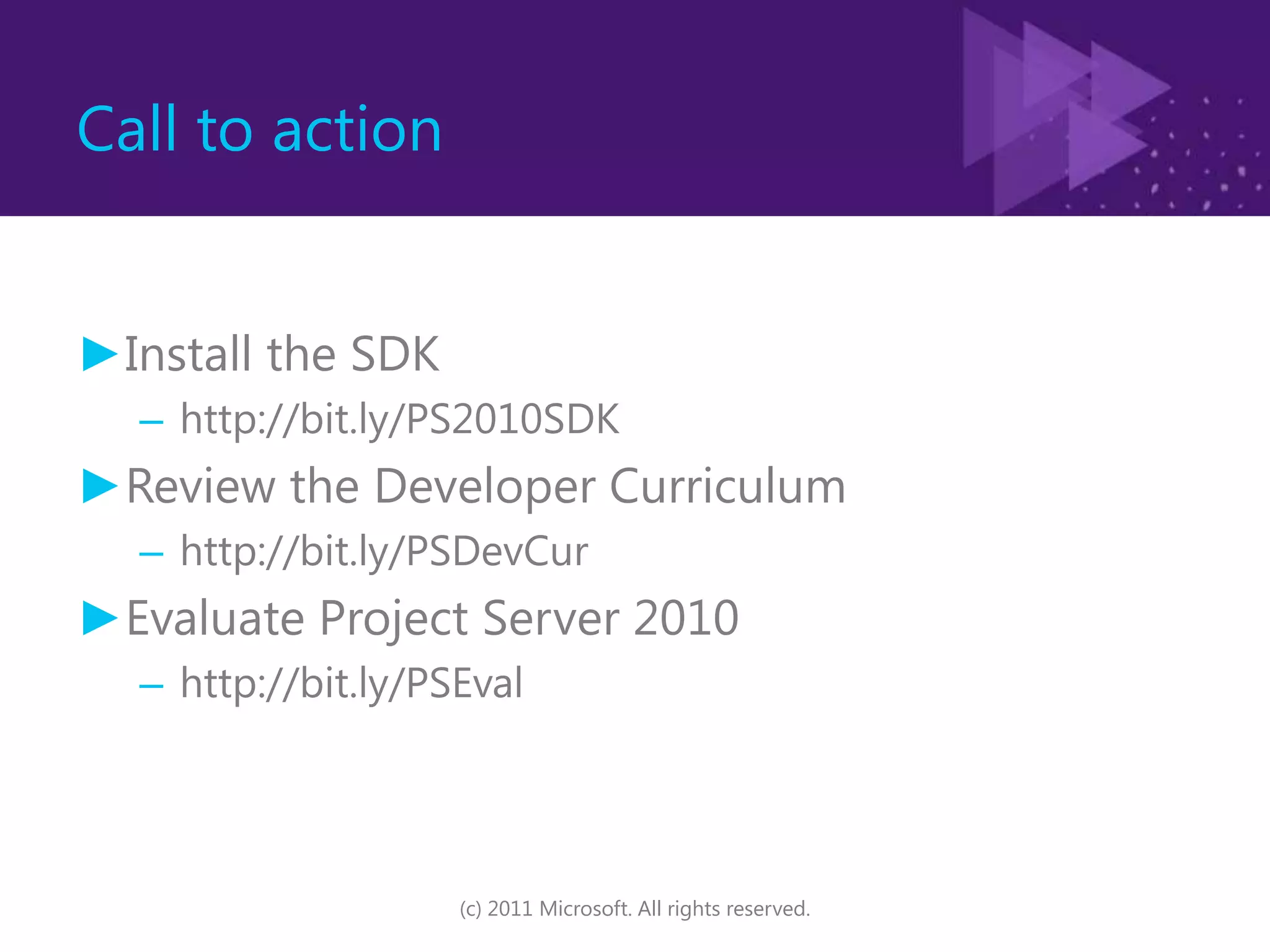 Call to actionInstall the SDKhttp://bit.ly/PS2010SDKReview the Developer Curriculumhttp://bit.ly/PSDevCurEvaluate Project Server 2010http://bit.ly/PSEval(c) 2011 Microsoft. All rights reserved.