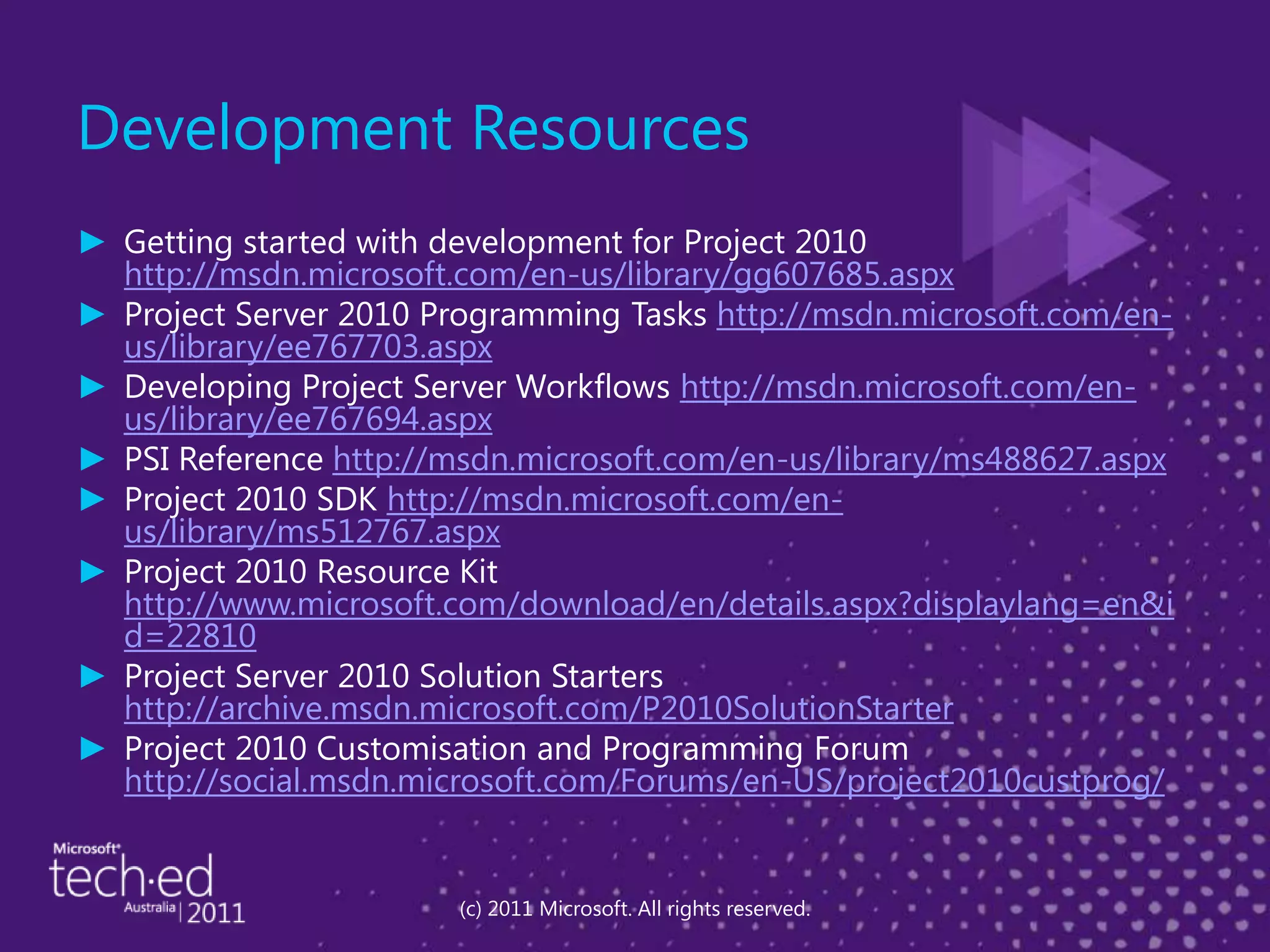 Development ResourcesGetting started with development for Project 2010 http://msdn.microsoft.com/en-us/library/gg607685.aspxProject Server 2010 Programming Tasks http://msdn.microsoft.com/en-us/library/ee767703.aspxDeveloping Project Server Workflows http://msdn.microsoft.com/en-us/library/ee767694.aspxPSI Reference http://msdn.microsoft.com/en-us/library/ms488627.aspxProject 2010 SDK http://msdn.microsoft.com/en-us/library/ms512767.aspxProject 2010 Resource Kit http://www.microsoft.com/download/en/details.aspx?displaylang=en&id=22810Project Server 2010 Solution Starters http://archive.msdn.microsoft.com/P2010SolutionStarterProject 2010 Customisation and Programming Forum http://social.msdn.microsoft.com/Forums/en-US/project2010custprog/(c) 2011 Microsoft. All rights reserved.