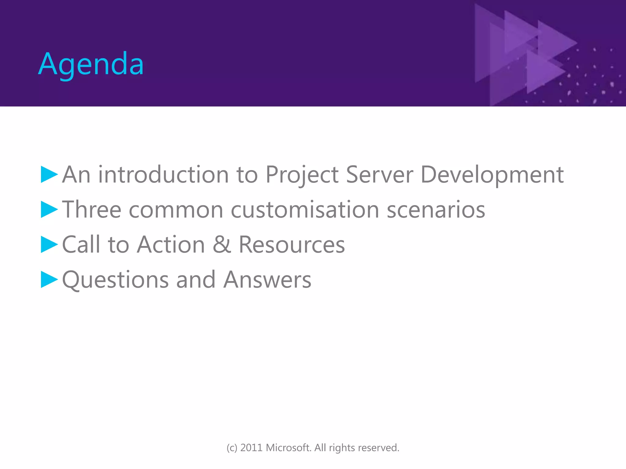 AgendaAn introduction to Project Server DevelopmentThree common customisationscenariosCall to Action & ResourcesQuestions and Answers(c) 2011 Microsoft. All rights reserved.