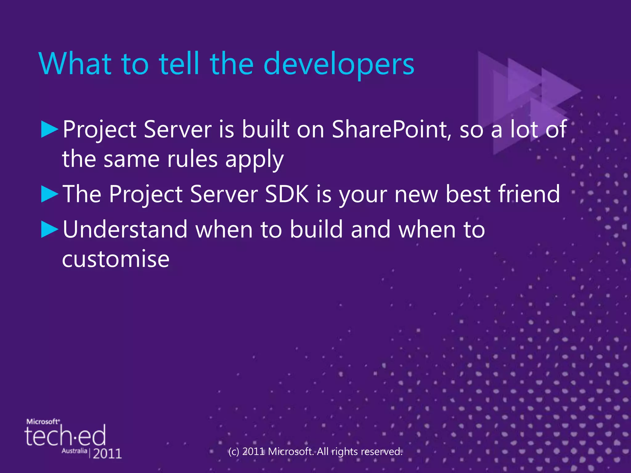 What to tell the developersProject Server is built on SharePoint, so a lot of the same rules applyThe Project Server SDK is your new best friendUnderstand when to build and when to customise(c) 2011 Microsoft. All rights reserved.