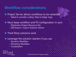 Workflow considerationsProject Server allows workflows to be restartedNeed to consider coding ‘Skip to Stage’ logicMust keep workflow and PS configuration in syncPlaybooks (Project Resource Kit)DM Import / Export Solution StarterThird Party solutions existLeverage the solution starters if you canDynamic Workflow Morphing WorkflowVisualisation(c) 2011 Microsoft. All rights reserved.