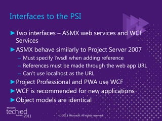 Interfaces to the PSITwo interfaces – ASMX web services and WCF ServicesASMX behave similarly to Project Server 2007Must specify ?wsdl when adding referenceReferences must be made through the web app URLCan’t use localhost as the URLProject Professional and PWA use WCFWCF is recommended for new applicationsObject models are identical(c) 2011 Microsoft. All rights reserved.