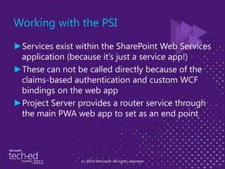 Working with the PSIServices exist within the SharePoint Web Services application (because it’s just a service app!)These can not be called directly because of the claims-based authentication and custom WCF bindings on the web appProject Server provides a router service through the main PWA web app to set as an end point(c) 2011 Microsoft. All rights reserved.