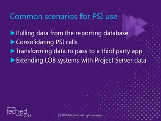 Common scenarios for PSI usePulling data from the reporting databaseConsolidating PSI callsTransforming data to pass to a third party appExtending LOB systems with Project Server data(c) 2011 Microsoft. All rights reserved.