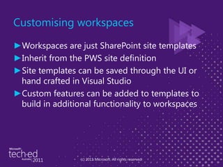 Customising workspacesWorkspaces are just SharePoint site templatesInherit from the PWS site definitionSite templates can be saved through the UI or hand crafted in Visual StudioCustom features can be added to templates to build in additional functionality to workspaces(c) 2011 Microsoft. All rights reserved.