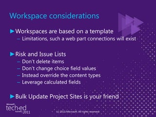 Workspace considerationsWorkspaces are based on a templateLimitations, such a web part connections will existRisk and Issue Lists Don’t delete itemsDon’t change choice field valuesInstead override the content typesLeverage calculated fields Bulk Update Project Sites is your friend(c) 2011 Microsoft. All rights reserved.