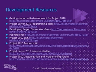 Development ResourcesGetting started with development for Project 2010 http://msdn.microsoft.com/en-us/library/gg607685.aspxProject Server 2010 Programming Tasks http://msdn.microsoft.com/en-us/library/ee767703.aspxDeveloping Project Server Workflows http://msdn.microsoft.com/en-us/library/ee767694.aspxPSI Reference http://msdn.microsoft.com/en-us/library/ms488627.aspxProject 2010 SDK http://msdn.microsoft.com/en-us/library/ms512767.aspxProject 2010 Resource Kit http://www.microsoft.com/download/en/details.aspx?displaylang=en&id=22810Project Server 2010 Solution Starters http://archive.msdn.microsoft.com/P2010SolutionStarterProject 2010 Customisation and Programming Forum http://social.msdn.microsoft.com/Forums/en-US/project2010custprog/(c) 2011 Microsoft. All rights reserved.