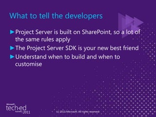 What to tell the developersProject Server is built on SharePoint, so a lot of the same rules applyThe Project Server SDK is your new best friendUnderstand when to build and when to customise(c) 2011 Microsoft. All rights reserved.