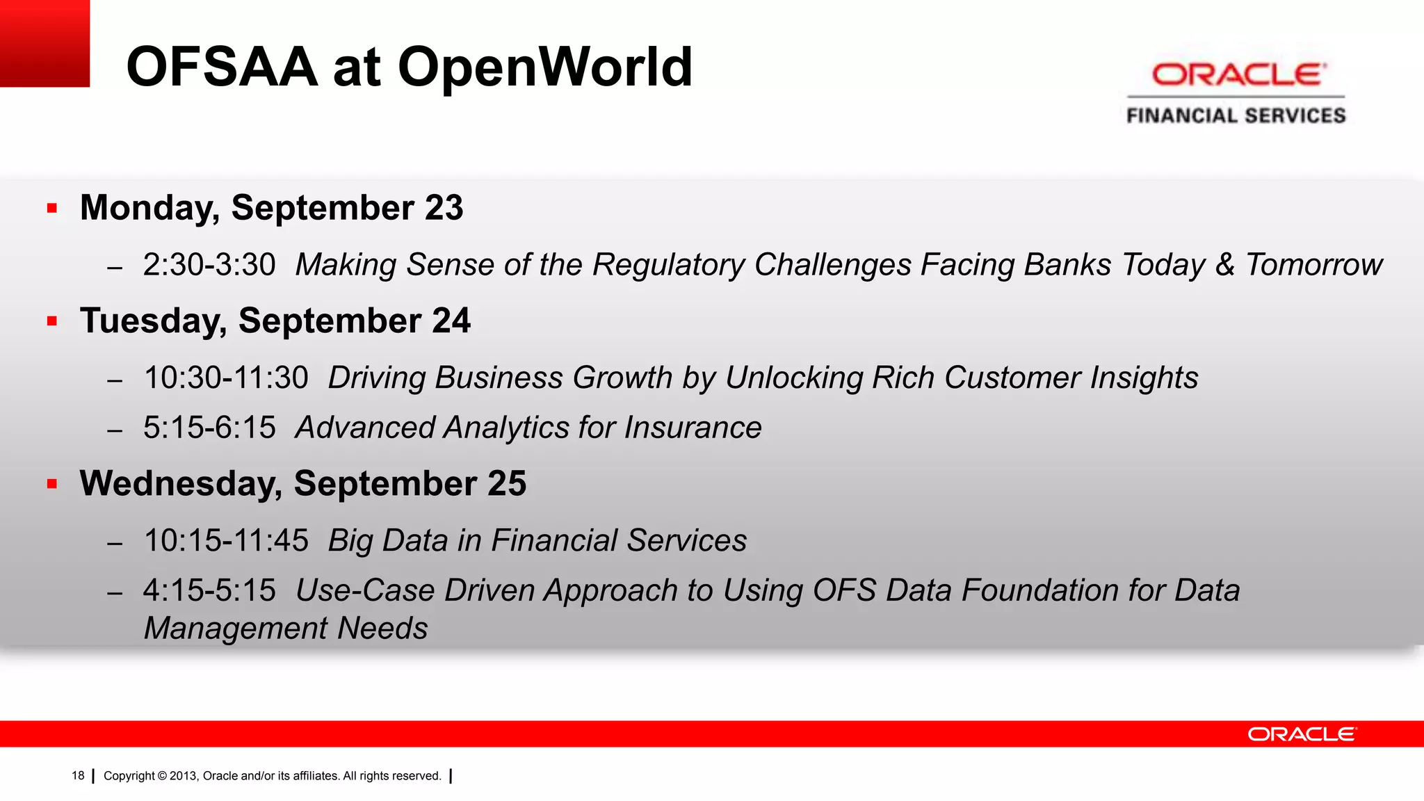 Copyright © 2013, Oracle and/or its affiliates. All rights reserved.18
OFSAA at OpenWorld
 Monday, September 23
– 2:30-3:30 Making Sense of the Regulatory Challenges Facing Banks Today & Tomorrow
 Tuesday, September 24
– 10:30-11:30 Driving Business Growth by Unlocking Rich Customer Insights
– 5:15-6:15 Advanced Analytics for Insurance
 Wednesday, September 25
– 10:15-11:45 Big Data in Financial Services
– 4:15-5:15 Use-Case Driven Approach to Using OFS Data Foundation for Data
Management Needs
 