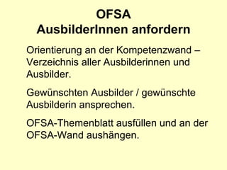 OFSA
  AusbilderInnen anfordern
Orientierung an der Kompetenzwand –
Verzeichnis aller Ausbilderinnen und
Ausbilder.
Gewünschten Ausbilder / gewünschte
Ausbilderin ansprechen.
OFSA-Themenblatt ausfüllen und an der
OFSA-Wand aushängen.
 