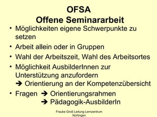 OFSA
        Offene Seminararbeit
• Möglichkeiten eigene Schwerpunkte zu
  setzen
• Arbeit allein oder in Gruppen
• Wahl der Arbeitszeit, Wahl des Arbeitsortes
• Möglichkeit AusbilderInnen zur
  Unterstützung anzufordern
   Orientierung an der Kompetenzübersicht
• Fragen  Orientierungsrahmen
            Pädagogik-AusbilderIn
              Frauke Groß Leitung Lernzentrum
                         Nürtingen
 