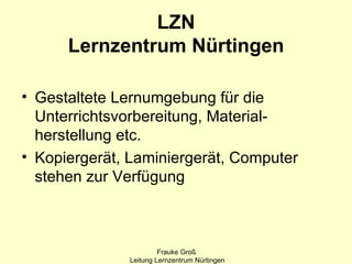 LZN
      Lernzentrum Nürtingen

• Gestaltete Lernumgebung für die
  Unterrichtsvorbereitung, Material-
  herstellung etc.
• Kopiergerät, Laminiergerät, Computer
  stehen zur Verfügung



                       Frauke Groß
              Leitung Lernzentrum Nürtingen
 