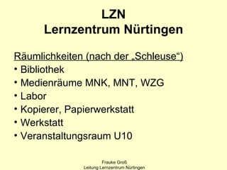 LZN
      Lernzentrum Nürtingen

Räumlichkeiten (nach der „Schleuse“)
• Bibliothek
• Medienräume MNK, MNT, WZG
• Labor
• Kopierer, Papierwerkstatt
• Werkstatt
• Veranstaltungsraum U10

                       Frauke Groß
              Leitung Lernzentrum Nürtingen
 