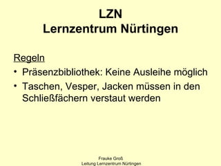 LZN
      Lernzentrum Nürtingen

Regeln
• Präsenzbibliothek: Keine Ausleihe möglich
• Taschen, Vesper, Jacken müssen in den
  Schließfächern verstaut werden




                        Frauke Groß
               Leitung Lernzentrum Nürtingen
 