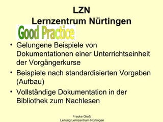 LZN
      Lernzentrum Nürtingen

• Gelungene Beispiele von
  Dokumentationen einer Unterrichtseinheit
  der Vorgängerkurse
• Beispiele nach standardisierten Vorgaben
  (Aufbau)
• Vollständige Dokumentation in der
  Bibliothek zum Nachlesen
                       Frauke Groß
              Leitung Lernzentrum Nürtingen
 