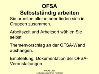 OFSA
     Selbstständig arbeiten
Sie arbeiten alleine oder finden sich in
Gruppen zusammen.
Arbeitszeit und Arbeitsort wählen Sie
selbst.
Themenvorschlag an der OFSA-Wand
aushängen.
Empfehlung: Dokumentation der OFSA-
Veranstaltungen
                       Frauke Groß
              Leitung Lernzentrum Nürtingen
 