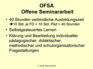 OFSA  Offene Seminararbeit 40 Stunden verbindliche Ausbildungszeit   10 Std. je FD + 10 Std. Päd = 40 Stunden Selbstgesteuertes Lernen Klärung und Bearbeitung individueller pädagogischer, didaktischer, methodischer und schulorganisatorischer Fragestellungen F. Groß, Februar 2012 