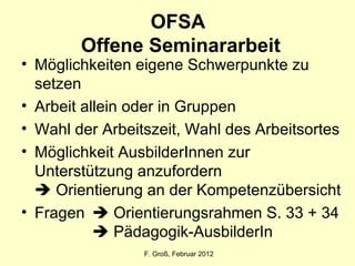 OFSA  Offene Seminararbeit Möglichkeiten eigene Schwerpunkte zu setzen Arbeit allein oder in Gruppen Wahl der Arbeitszeit, Wahl des Arbeitsortes Möglichkeit AusbilderInnen zur Unterstützung anzufordern    Orientierung an der Kompetenzübersicht Fragen   Orientierungsrahmen S. 33 + 34   Pädagogik-AusbilderIn F. Groß, Februar 2012 