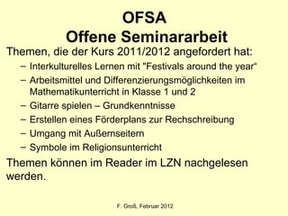 OFSA  Offene Seminararbeit F. Groß, Februar 2012 Themen, die der Kurs 2011/2012 angefordert hat:  Interkulturelles Lernen mit "Festivals around the year“ Arbeitsmittel und Differenzierungsmöglichkeiten im Mathematikunterricht in Klasse 1 und 2 Gitarre spielen – Grundkenntnisse Erstellen eines Förderplans zur Rechschreibung Umgang mit Außernseitern Symbole im Religionsunterricht Themen können im Reader im LZN nachgelesen werden.  