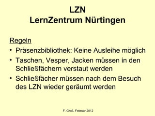 LZN LernZentrum Nürtingen Regeln Präsenzbibliothek: Keine Ausleihe möglich Taschen, Vesper, Jacken müssen in den Schließfächern verstaut werden Schließfächer müssen nach dem Besuch des LZN wieder geräumt werden F. Groß, Februar 2012 
