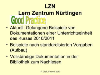 LZN Lern Zentrum Nürtingen Aktuell: Gelungene Beispiele von Dokumentationen einer Unterrichtseinheit des Kurses 2010/2011 Beispiele nach standardisierten Vorgaben (Aufbau) Vollständige Dokumentation in der Bibliothek zum Nachlesen F. Groß, Februar 2012 