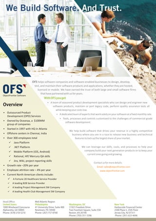 OFS helps software companies and software-enabled businesses to design, develop,
                           test, and maintain their software products and applications, whether they are hosted,
                              licensed or mobile. We have earned the trust of both large and small software firms
                                 that have partnered with us for years.
                                     With OFS you get
                                        §A team of seasoned product development specialists who can design and engineer new
Overview                                      software products, maintain or port legacy code, perform quality assurance tests all
                                                while keeping your costs low.
§Outsourced Product
                                                  §A dedicated team of experts that work solely on your software at a fixed monthly rate.
   Development (OPD) Services
                                                     §Tools, processes and controls customized to the challenges of commercial-grade
§Owned by Oceanaa, a $100MM
                                                             software development.
   group of companies
§Started in 1997 with HQ in Atlanta
                                                                We help build software that drives your revenue in a highly competitive
§Offshore centers in Chennai, India                              business where you are in a race to release new business and technical
§ 300 employees total
 Over                                                               features to lock up the largest share of your market.
     Java Platform
     ü
     .NET Platform
     ü                                                                     We can leverage our skills, costs, and processes to help your
     ü Platform (iOS, Android)
     Mobile                                                                 company build your next generation products or to keep your
                                                                               current ones going and growing.
     ü HP/ Mercury QA skills
     Rational,
     Jira, Wiki, project reporting skills
     ü
                                                                                       Contact us for more details:
§Growth rate –20% per year                                                                Email: sales@objectfrontier.com
§Employee attrition rate – 4% per year                                                       www.objectfrontier.com
§Current North American clients include:
    ü 20 Healthcare Service Provider
    A Fortune
    A leading B2B Service Provider
    ü
    A leading Project Management SW Company
    ü
    A leading Health Club Management SW Company
    ü



Head Office:                Mid-Atlantic Region
United States               Philadelphia                        Washington, DC                             New York
1000 Windward Concourse     41 University Drive, Suite 400      11921 Freedom Drive                        Harborside Financial Center
Alpharetta, GA 30005        Newtown, PA 18940                   Two Fountain Square, Suite 550             2500 Plaza 5, 25th Floor
Phone: (678) 218-5210       Phone: (267) 757-8768               Reston, VA 20190                           Jersey City, NJ 07311
                                                                Phone: (703) 351-3396                       Phone: (201) 633-4696
 
