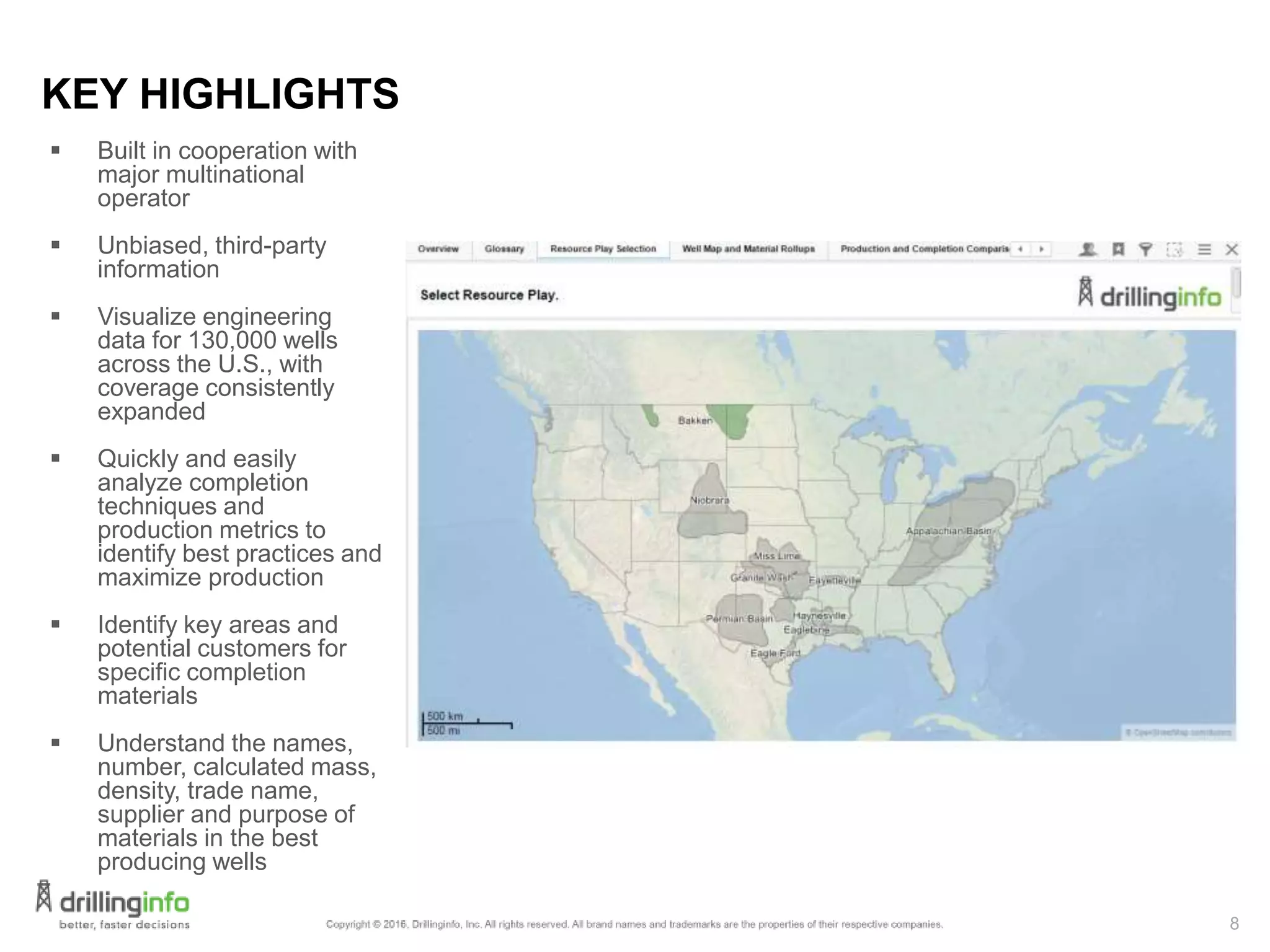 8
KEY HIGHLIGHTS
 Built in cooperation with
major multinational
operator
 Unbiased, third-party
information
 Visualize engineering
data for 130,000 wells
across the U.S., with
coverage consistently
expanded
 Quickly and easily
analyze completion
techniques and
production metrics to
identify best practices and
maximize production
 Identify key areas and
potential customers for
specific completion
materials
 Understand the names,
number, calculated mass,
density, trade name,
supplier and purpose of
materials in the best
producing wells
 