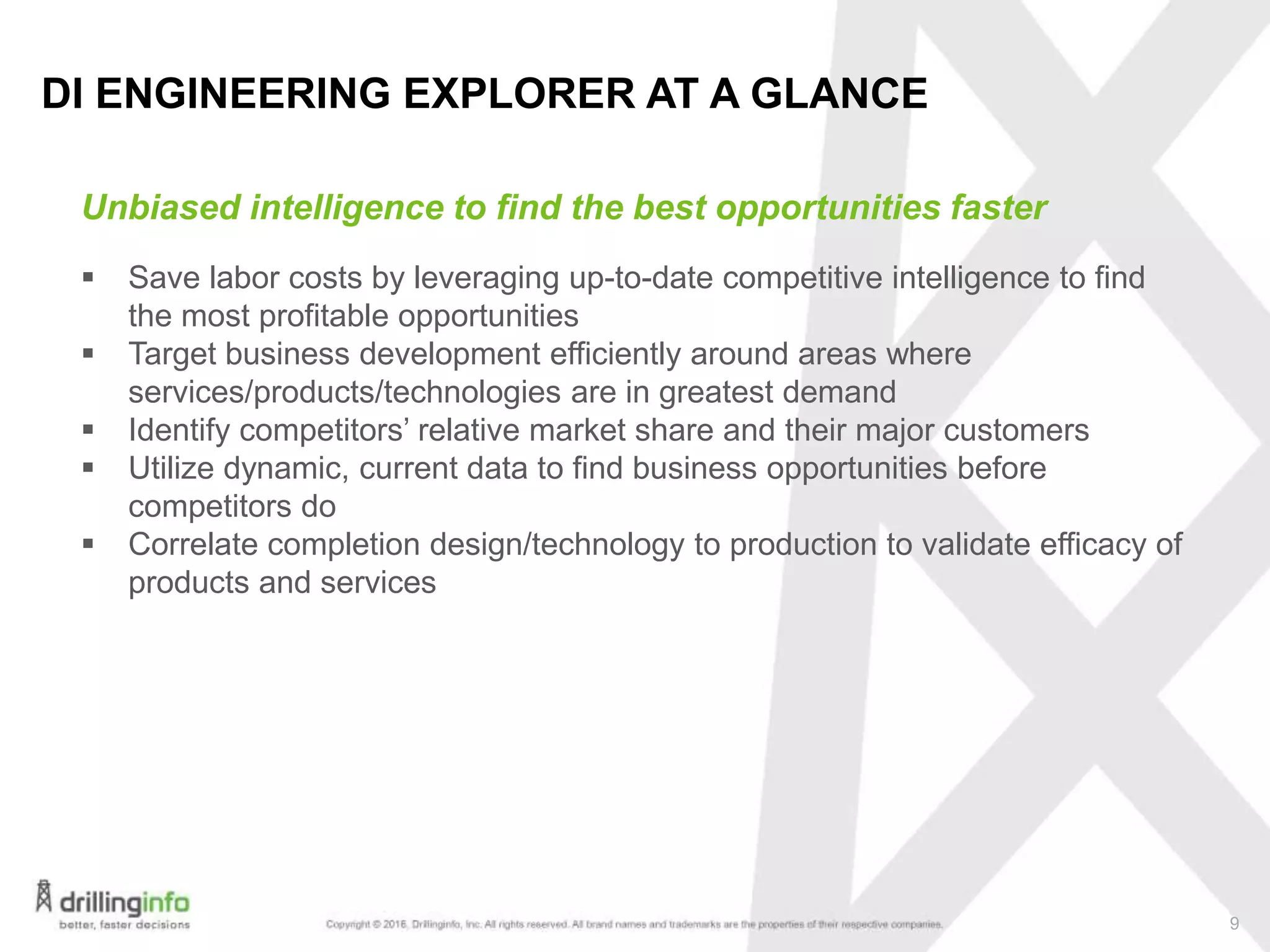 9
Unbiased intelligence to find the best opportunities faster
DI ENGINEERING EXPLORER AT A GLANCE
 Save labor costs by leveraging up-to-date competitive intelligence to find
the most profitable opportunities
 Target business development efficiently around areas where
services/products/technologies are in greatest demand
 Identify competitors’ relative market share and their major customers
 Utilize dynamic, current data to find business opportunities before
competitors do
 Correlate completion design/technology to production to validate efficacy of
products and services
 