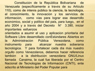 Constitución de la República Bolivariana de
Venezuela (específicamente a través de su Artículo
110), como de interés público la ciencia, la tecnología,
el conocimiento, la innovación y los servicios de
información, como vías para lograr ese desarrollo
económico, social y político del país, para luego, en el
año 2004 y a través del Decreto N° 3.390, iniciar
importantes esfuerzos
orientados a asumir el uso y aplicación prioritaria del
Software Libre desarrollado conEstándares Abiertos en
la    Administración     Pública    Venezolana,    como
instrumento para           alcanzar nuestra soberanía
tecnológica. Y para fortalecer cada día más nuestro
orgullo como Venezolanos, debemos hacer referencia
también     a la distribución venezolana GNU/Linux
llamada Canaima, la cual fue liberada por el Centro
Nacional de Tecnologías de Información (CNTI), ente
adscrito al Ministerio del Poder Popular para
 