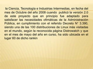 la Ciencia, Tecnología e Industrias Intermedias, en fecha del
mes de Octubre del año 2008 cuando publicó la versión 2.0
de este proyecto que en principio fue adaptado para
satisfacer las necesidades ofimáticas de la Administración
Pública, en cumplimiento con el referido Decreto N° 3.390,
siendo una de las 100 distribuciones de Linux más visitadas
en el mundo, según la reconocida página Distrowatch y que
en el mes de mayo del año en curso, ha sido ubicada en el
lugar 60 de dicho rankin
 