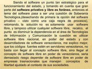 Siendo el software un punto tan estratégico para el
funcionamiento del estado, y tomando en cuenta que gran
parte del software privativo y libre es foráneo, entonces el
tema del software pasa a ser una cuestión de Soberanía
Tecnológica,(desechando de primera la opción del software
privativo – visto como una caja negra de procesos),
retomando, la solución no es solamente usar software
libre, y tampoco utilizar cualquier software libre, recalco, el
punto es disminuir la dependencia en el área de Tecnologías
de Información y Comunicación la cuestión es utilizar
software libre nacional, en poder del estado y con
desarrolladores de software venezolanos, me explico mejor,
que los códigos fuentes estén en servidores venezolanos, no
basta con llegar al concepto software libre, sino llegar al
concepto de software libre en poder de venezolanos, seria
demasiado riesgo depender de software libre en poder de
empresas trasnacionales que manejan             conceptos    de
libertad ajustado al contexto de sus sociedades.
 