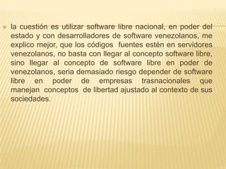   la cuestión es utilizar software libre nacional, en poder del
    estado y con desarrolladores de software venezolanos, me
    explico mejor, que los códigos fuentes estén en servidores
    venezolanos, no basta con llegar al concepto software libre,
    sino llegar al concepto de software libre en poder de
    venezolanos, seria demasiado riesgo depender de software
    libre en poder de empresas trasnacionales que
    manejan conceptos de libertad ajustado al contexto de sus
    sociedades.
 