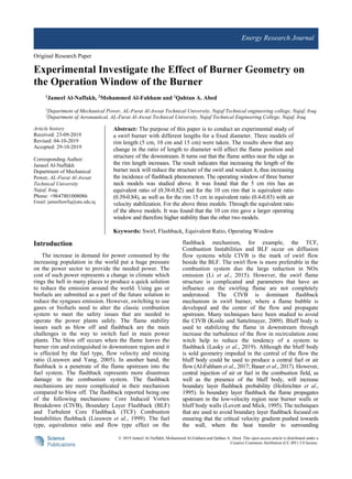 © 2019 Jameel Al-Naffakh, Mohammed Al-Fahham and Qahtan A. Abed. This open access article is distributed under a
Creative Commons Attribution (CC-BY) 3.0 license.
Energy Research Journal
Original Research Paper
Experimental Investigate the Effect of Burner Geometry on
the Operation Window of the Burner
1
Jameel Al-Naffakh, 2
Mohammed Al-Fahham and 1
Qahtan A. Abed
1
Department of Mechanical Power, AL-Furat Al-Awsat Technical University, Najaf Technical engineering college, Najaf, Iraq
2
Department of Aeronautical, AL-Furat Al-Awsat Technical University, Najaf Technical Engineering College, Najaf, Iraq
Article history
Received: 23-09-2019
Revised: 04-10-2019
Accepted: 29-10-2019
Corresponding Author:
Jameel Al-Naffakh
Department of Mechanical
Power, AL-Furat Al-Awsat
Technical University
Najaf, Iraq.
Phone: +9647801008086
Email: jameeltawfiq@atu.edu.iq
Abstract: The purpose of this paper is to conduct an experimental study of
a swirl burner with different lengths for a fixed diameter. Three models of
rim length (5 cm, 10 cm and 15 cm) were taken. The results show that any
change in the ratio of length to diameter will affect the flame position and
structure of the downstream. It turns out that the flame settles near the edge as
the rim length increases. The result indicates that increasing the length of the
burner neck will reduce the structure of the swirl and weaken it, thus increasing
the incidence of flashback phenomenon. The operating window of three burner
neck models was studied above. It was found that the 5 cm rim has an
equivalent ratio of (0.38-0.82) and for the 10 cm rim that is equivalent ratio
(0.39-0.84), as well as for the rim 15 cm in equivalent ratio (0.4-0.83) with air
velocity stabilization. For the above three models. Through the equivalent ratio
of the above models. It was found that the 10 cm rim gave a larger operating
window and therefore higher stability than the other two models.
Keywords: Swirl, Flashback, Equivalent Ratio, Operating Window
Introduction
The increase in demand for power consumed by the
increasing population in the world put a huge pressure
on the power sector to provide the needed power. The
cost of such power represents a change in climate which
rings the bell in many places to produce a quick solution
to reduce the emission around the world. Using gas or
biofuels are submitted as a part of the future solution to
reduce the syngases emission. However, switching to use
gases or biofuels need to alter the classic combustion
system to meet the safety issues that are needed to
operate the power plants safely. The flame stability
issues such as blow off and flashback are the main
challenges in the way to switch fuel in main power
plants. The blow off occurs when the flame leaves the
burner rim and extinguished in downstream region and it
is effected by the fuel type, flow velocity and mixing
ratio (Lieuwen and Yang, 2005). In another hand, the
flashback is a penetrate of the flame upstream into the
fuel system. The flashback represents more disastrous
damage in the combustion system. The flashback
mechanisms are more complicated in their mechanism
compared to blow off. The flashback reported being one
of the following mechanisms: Core Induced Vortex
Breakdown (CIVB), Boundary Layer Flashback (BLF)
and Turbulent Core Flashback (TCF) Combustion
Instabilities flashback (Lieuwen et al., 1999). The fuel
type, equivalence ratio and flow type effect on the
flashback mechanism, for example, the TCF,
Combustion Instabilities and BLF occur on diffusion
flow systems while CIVB is the mark of swirl flow
beside the BLF. The swirl flow is more preferable in the
combustion system duo the large reduction in NOx
emission (Li et al., 2015). However, the swirl flame
structure is complicated and parameters that have an
influence on the swirling flame are not completely
understood. The CIVB is dominant flashback
mechanism in swirl burner, where a flame bubble is
developed and the center of the flow and propagate
upstream. Many techniques have been studied to avoid
the CIVB (Konle and Sattelmayer, 2009). Bluff body is
used to stabilizing the flame in downstream through
increase the turbulence of the flow in recirculation zone
witch help to reduce the tendency of a system to
flashback (Lasky et al., 2019). Although the bluff body
is sold geometry impeded in the central of the flow the
bluff body could be used to produce a central fuel or air
flow (Al-Fahham et al., 2017; Bauer et al., 2017). However,
central injection of air or fuel in the combustion field, as
well as the presence of the bluff body, will increase
boundary layer flashback probability (Hoferichter et al.,
1995). In boundary layer flashback the flame propagates
upstream in the low-velocity region near burner walls or
bluff body walls (Lovett and Mick, 1995). The techniques
that are used to avoid boundary layer flashback focused on
ensuring that the critical velocity gradient pushed towards
the wall, where the heat transfer to surrounding
 