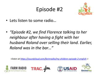 Episode #2
• Lets listen to some radio…
• “Episode #2, we find Florence talking to her
neighbour after having a fight with her
husband Roland over selling their land. Earlier,
Roland was in the bar…”
<listen at https://soundcloud.com/farmradio/my-children-episode-2-english >

 