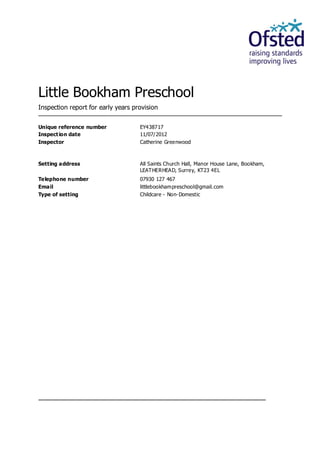 Little Bookham Preschool
Inspection report for early years provision


Unique reference number             EY438717
Inspect ion date                    11/07/2012
Inspector                           Catherine Greenwood



Setting address                     All Saints Church Hall, Manor House Lane, Bookham,
                                    LEAT HERHEAD, Surrey, KT23 4EL
Telephone number                    07930 127 467
Email                               littlebookhampreschool@gmail.com
Type of setting                     Childcare - Non-Domestic
 
