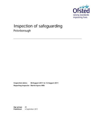 Inspection of safeguarding
Peterborough




Inspection dates:   08 August 2011 to 12 August 2011
Reporting inspector Martin Ayres HMI




Age group:   All
Published:   6 September 2011
 