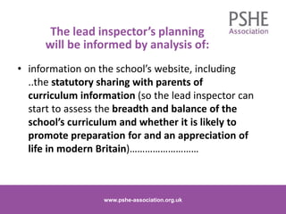 The lead inspector’s planning
will be informed by analysis of:
• information on the school’s website, including
..the statutory sharing with parents of
curriculum information (so the lead inspector can
start to assess the breadth and balance of the
school’s curriculum and whether it is likely to
promote preparation for and an appreciation of
life in modern Britain)………………………
www.pshe-association.org.uk 11www.pshe-association.org.uk
 