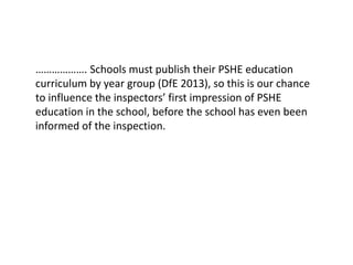 ………………. Schools must publish their PSHE education
curriculum by year group (DfE 2013), so this is our chance
to influence the inspectors’ first impression of PSHE
education in the school, before the school has even been
informed of the inspection.
 