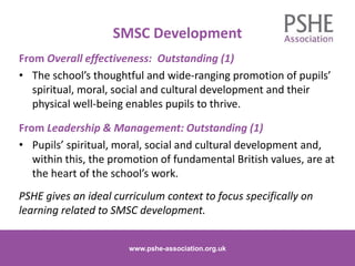 SMSC Development
www.pshe-association.org.uk
13
From Overall effectiveness: Outstanding (1)
• The school’s thoughtful and wide-ranging promotion of pupils’
spiritual, moral, social and cultural development and their
physical well-being enables pupils to thrive.
From Leadership & Management: Outstanding (1)
• Pupils’ spiritual, moral, social and cultural development and,
within this, the promotion of fundamental British values, are at
the heart of the school’s work.
PSHE gives an ideal curriculum context to focus specifically on
learning related to SMSC development.
www.pshe-association.org.uk
 
