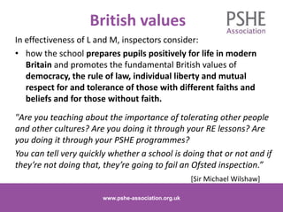 British values
In effectiveness of L and M, inspectors consider:
• how the school prepares pupils positively for life in modern
Britain and promotes the fundamental British values of
democracy, the rule of law, individual liberty and mutual
respect for and tolerance of those with different faiths and
beliefs and for those without faith.
"Are you teaching about the importance of tolerating other people
and other cultures? Are you doing it through your RE lessons? Are
you doing it through your PSHE programmes?
You can tell very quickly whether a school is doing that or not and if
they’re not doing that, they’re going to fail an Ofsted inspection.”
[Sir Michael Wilshaw]
www.pshe-association.org.uk 14
www.pshe-association.org.uk
 
