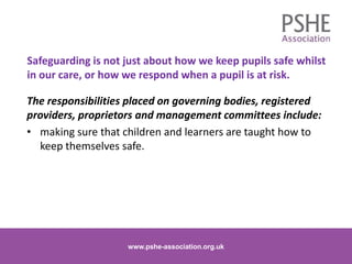 The responsibilities placed on governing bodies, registered
providers, proprietors and management committees include:
• making sure that children and learners are taught how to
keep themselves safe.
www.pshe-association.org.uk 15www.pshe-association.org.uk
Safeguarding is not just about how we keep pupils safe whilst
in our care, or how we respond when a pupil is at risk.
 