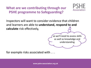 Inspectors will want to consider evidence that children
and learners are able to understand, respond to and
calculate risk effectively,
for example risks associated with . . .
www.pshe-association.org.uk
16www.pshe-association.org.uk
What are we contributing through our
PSHE programme to Safeguarding?
so we’ll need to assess skills
as well as knowledge and
understanding
 